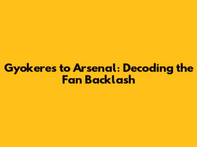 Gyokeres to Arsenal: Decoding the Fan Backlash
