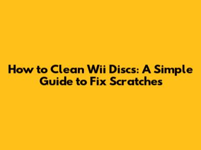 How to Clean Wii Discs: A Simple Guide to Fix Scratches