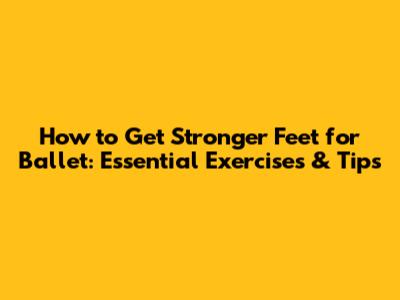 How to Get Stronger Feet for Ballet: Essential Exercises & Tips