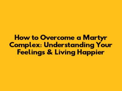 How to Overcome a Martyr Complex: Understanding Your Feelings & Living Happier