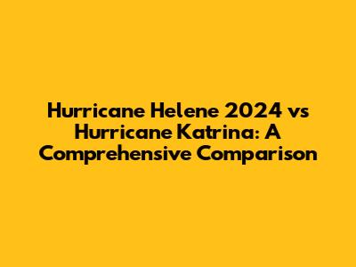 Hurricane Helene 2024 vs Hurricane Katrina: A Comprehensive Comparison