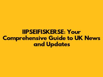 IIPSEIFISKERSE: Your Comprehensive Guide to UK News and Updates