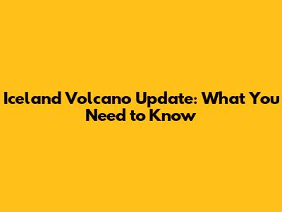 Iceland Volcano Update: What You Need to Know