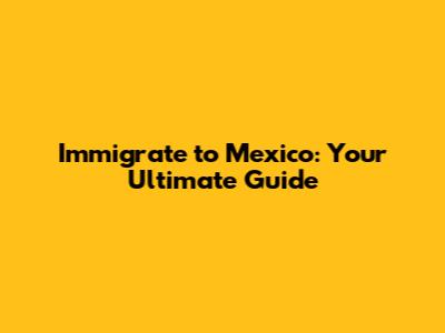 Immigrate to Mexico: Your Ultimate Guide