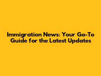 Immigration News: Your Go-To Guide for the Latest Updates