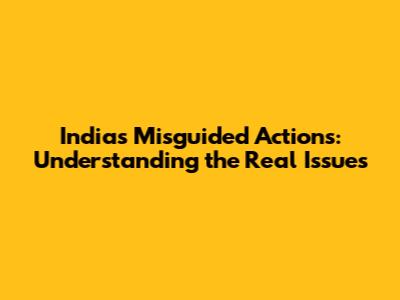 India's Misguided Actions: Understanding the Real Issues