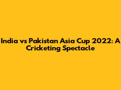 India vs Pakistan Asia Cup 2022: A Cricketing Spectacle