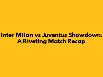 Inter Milan vs Juventus Showdown: A Riveting Match Recap