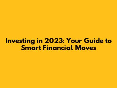 Investing in 2023: Your Guide to Smart Financial Moves