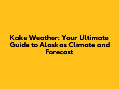 Kake Weather: Your Ultimate Guide to Alaska's Climate and Forecast