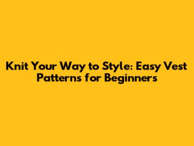 Knit Your Way to Style: Easy Vest Patterns for Beginners