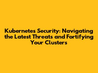 Kubernetes Security: Navigating the Latest Threats and Fortifying Your Clusters