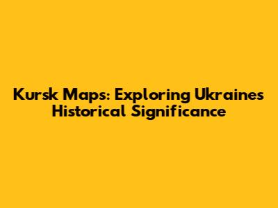 Kursk Maps: Exploring Ukraine's Historical Significance
