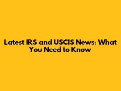 Latest IRS and USCIS News: What You Need to Know