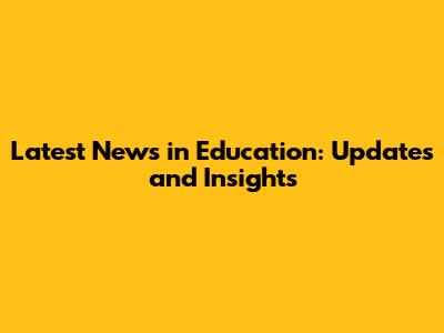 Latest News in Education: Updates and Insights