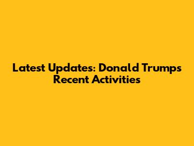 Latest Updates: Donald Trump's Recent Activities