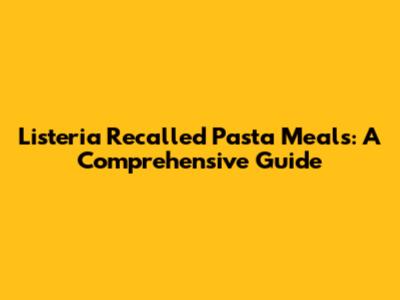 Listeria Recalled Pasta Meals: A Comprehensive Guide