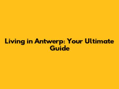 Living in Antwerp: Your Ultimate Guide