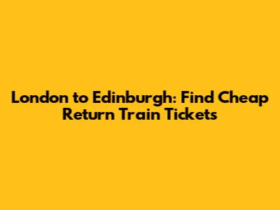 London to Edinburgh: Find Cheap Return Train Tickets