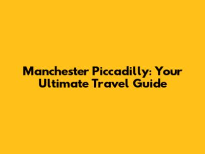 Manchester Piccadilly: Your Ultimate Travel Guide