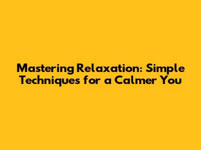 Mastering Relaxation: Simple Techniques for a Calmer You