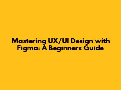 Mastering UX/UI Design with Figma: A Beginner's Guide