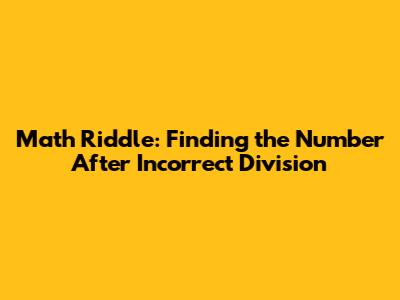 Math Riddle: Finding the Number After Incorrect Division