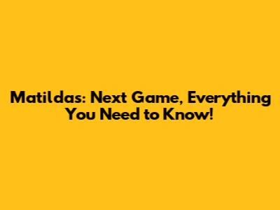 Matildas: Next Game, Everything You Need to Know!
