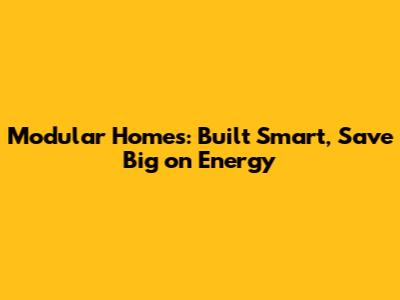 Modular Homes: Built Smart, Save Big on Energy