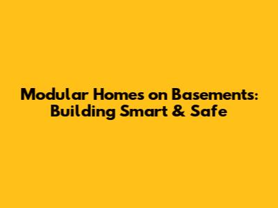 Modular Homes on Basements: Building Smart & Safe
