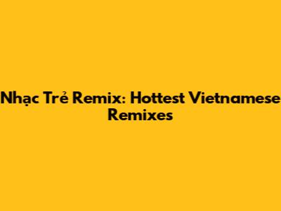 Nhạc Trẻ Remix: Hottest Vietnamese Remixes