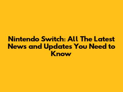 Nintendo Switch: All The Latest News and Updates You Need to Know