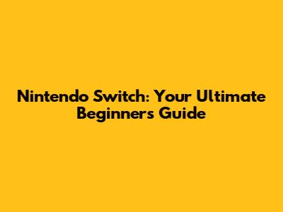 Nintendo Switch: Your Ultimate Beginner's Guide
