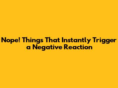 Nope! Things That Instantly Trigger a Negative Reaction