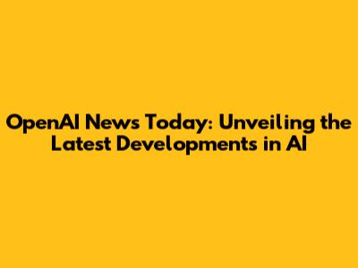 OpenAI News Today: Unveiling the Latest Developments in AI