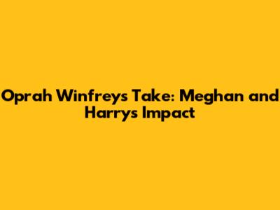 Oprah Winfrey's Take: Meghan and Harry's Impact
