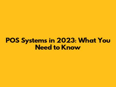 POS Systems in 2023: What You Need to Know