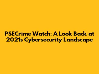 PSECrime Watch: A Look Back at 2021's Cybersecurity Landscape