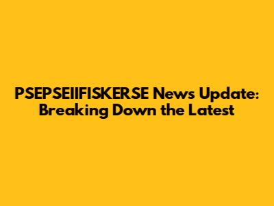 PSEPSEIIFISKERSE News Update: Breaking Down the Latest