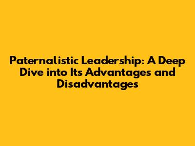 Paternalistic Leadership: A Deep Dive into Its Advantages and Disadvantages