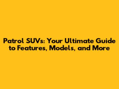 Patrol SUVs: Your Ultimate Guide to Features, Models, and More