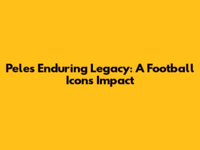 Pele's Enduring Legacy: A Football Icon's Impact