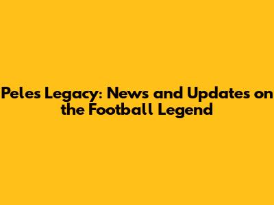 Pele's Legacy: News and Updates on the Football Legend