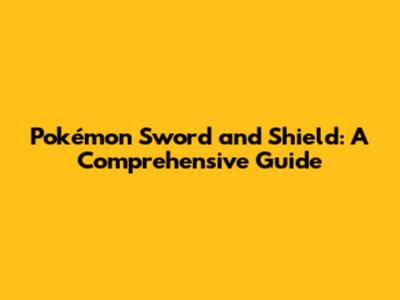 Pokémon Sword and Shield: A Comprehensive Guide