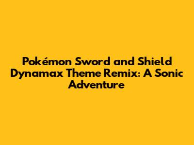 Pokémon Sword and Shield Dynamax Theme Remix: A Sonic Adventure
