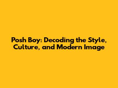 Posh Boy: Decoding the Style, Culture, and Modern Image