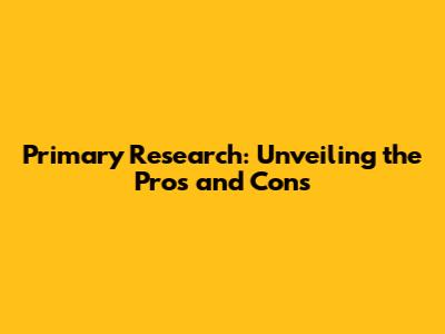 Primary Research: Unveiling the Pros and Cons