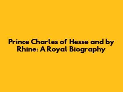 Prince Charles of Hesse and by Rhine: A Royal Biography