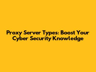Proxy Server Types: Boost Your Cyber Security Knowledge