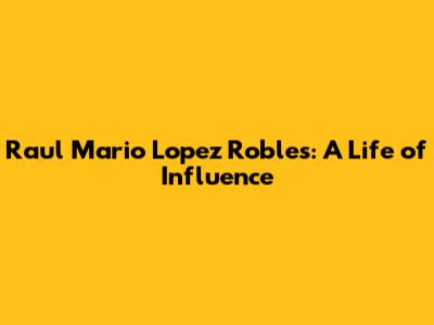 Raul Mario Lopez Robles: A Life of Influence